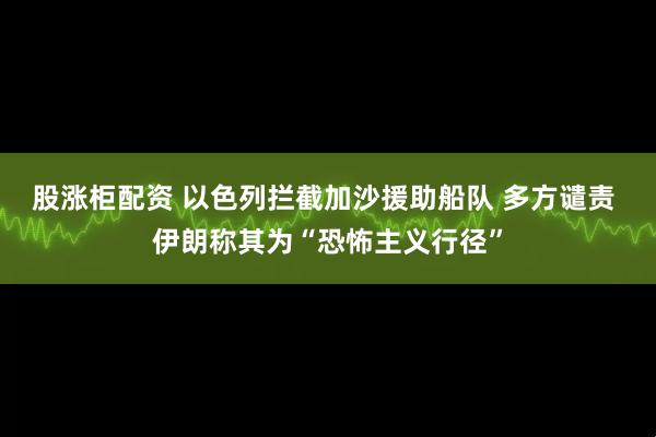 股涨柜配资 以色列拦截加沙援助船队 多方谴责 伊朗称其为“恐怖主义行径”