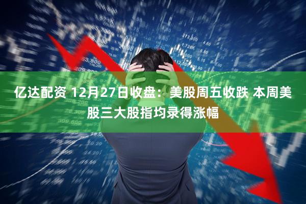 亿达配资 12月27日收盘：美股周五收跌 本周美股三大股指均录得涨幅