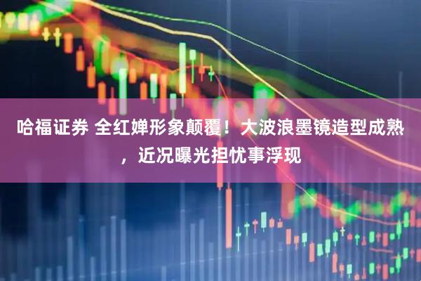 哈福证券 全红婵形象颠覆！大波浪墨镜造型成熟，近况曝光担忧事浮现